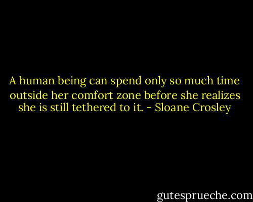 A human being can spend only so much time outside her comfort zone before she realizes she is still tethered to it. - Sloane Crosley