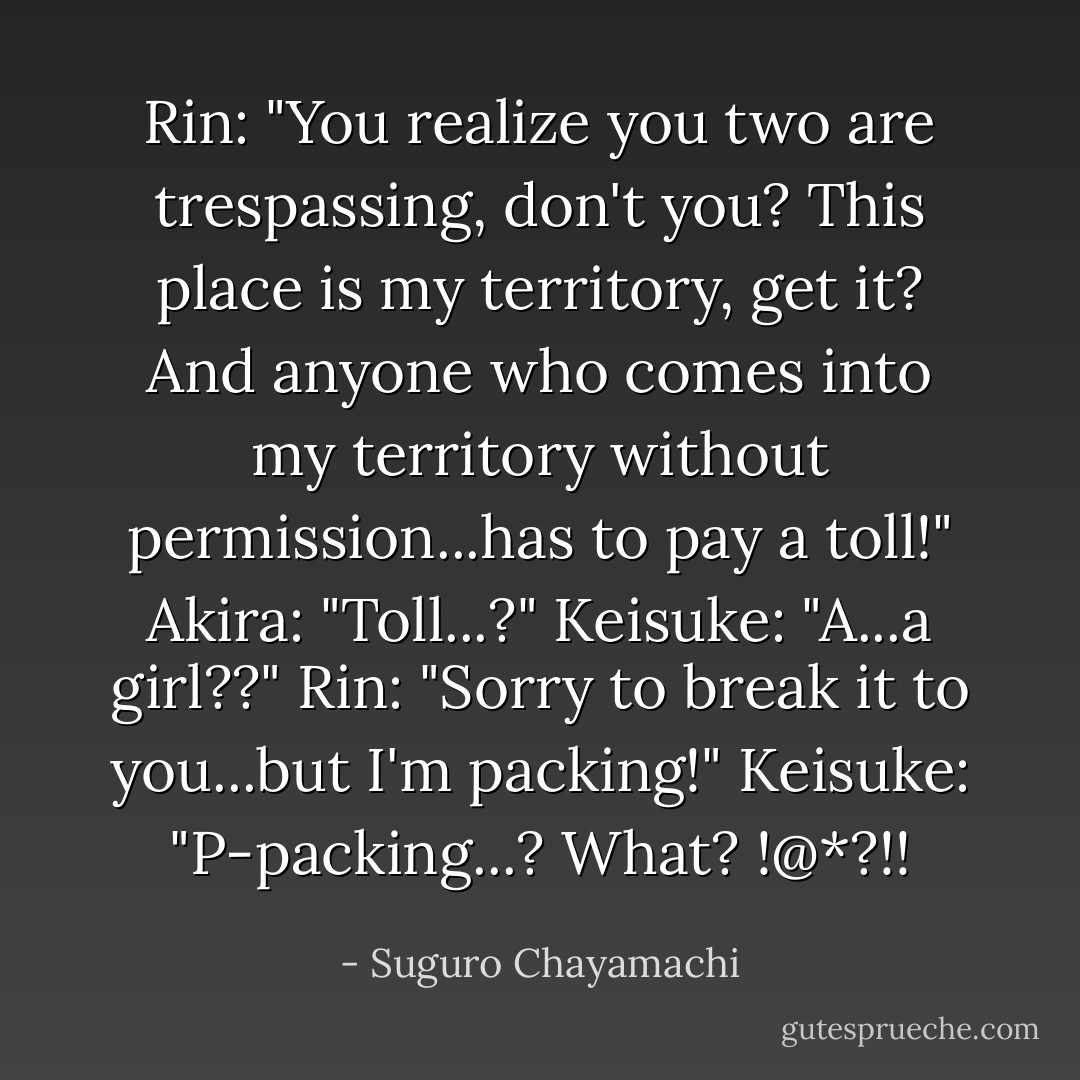 Rin: "You realize you two are trespassing, don't you? This place is my territory, get it? And anyone who comes into my territory without permission...has to pay a toll!"<br />Akira: "Toll...?"<br />Keisuke: "A...a girl??"<br />Rin: "Sorry to break it to you...but I'm packing!"<br />Keisuke: "P-packing...? What? !@*?!! - Suguro Chayamachi