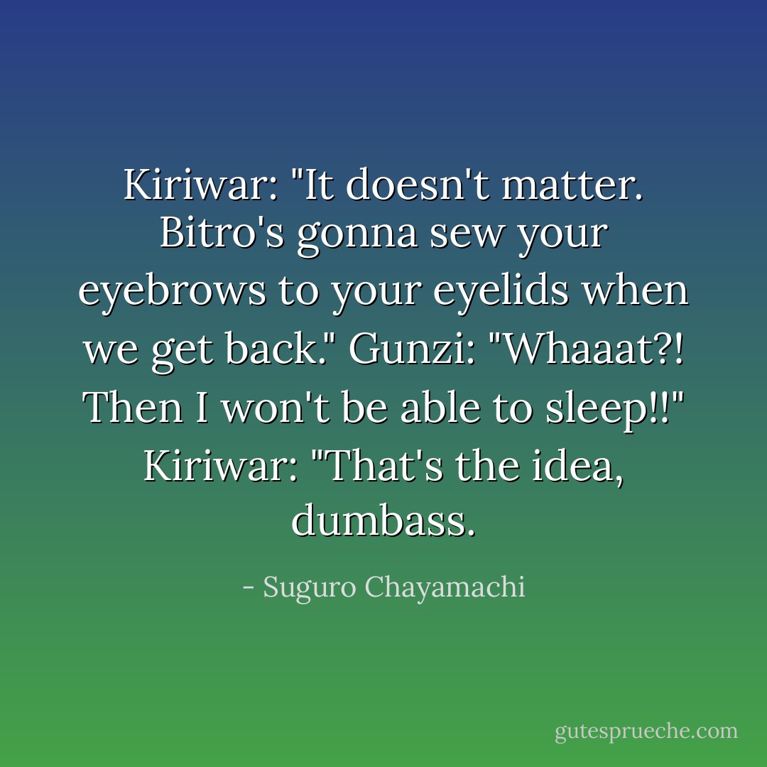 Kiriwar: "It doesn't matter. Bitro's gonna sew your eyebrows to your eyelids when we get back."<br />Gunzi: "Whaaat?! Then I won't be able to sleep!!"<br />Kiriwar: "That's the idea, dumbass. - Suguro Chayamachi
