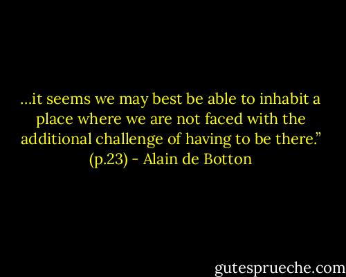 …it seems we may best be able to inhabit a place where we are not faced with the additional challenge of having to be there.” (p.23) - Alain de Botton