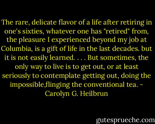 The rare, delicate flavor of a life after retiring in one's sixties, whatever one has "retired" from, the pleasure I experienced beyond my job at Columbia, is a gift of life in the last decades. but it is not easily learned. . . . But sometimes, the only way to live is to get out, or at least seriously to contemplate getting out, doing the impossible,flinging the conventional tea. - Carolyn G. Heilbrun