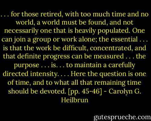 . . . for those retired, with too much time and no world, a world must be found, and not necessarily one that is heavily populated. One can join a group or work alone; the essential . . . is that the work be difficult, concentrated, and that definite progress can be measured . . . the purpose . . . is. . . to maintain a carefully directed intensity. . . . Here the question is one of time, and to what all that remaining time should be devoted. [pp. 45-46] - Carolyn G. Heilbrun
