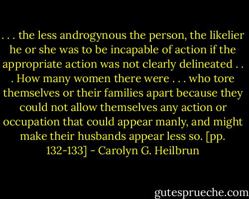 . . . the less androgynous the person, the likelier he or she was to be incapable of action if the appropriate action was not clearly delineated . . . How many women there were . . . who tore themselves or their families apart because they could not allow themselves any action or occupation that could appear manly, and might make their husbands appear less so. [pp. 132-133] - Carolyn G. Heilbrun