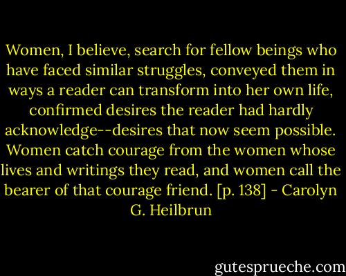 Women, I believe, search for fellow beings who have faced similar struggles, conveyed them in ways a reader can transform into her own life, confirmed desires the reader had hardly acknowledge--desires that now seem possible. Women catch courage from the women whose lives and writings they read, and women call the bearer of that courage friend. [p. 138] - Carolyn G. Heilbrun