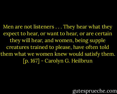 Men are not listeners . . . They hear what they expect to hear, or want to hear, or are certain they will hear, and women, being supple creatures trained to please, have often told them what we women knew would satisfy them. [p. 167] - Carolyn G. Heilbrun