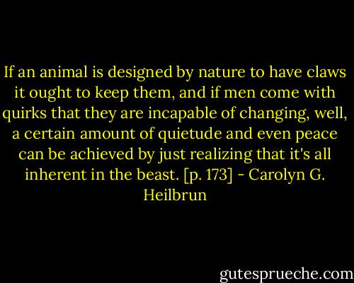 If an animal is designed by nature to have claws it ought to keep them, and if men come with quirks that they are incapable of changing, well, a certain amount of quietude and even peace can be achieved by just realizing that it's all inherent in the beast. [p. 173] - Carolyn G. Heilbrun