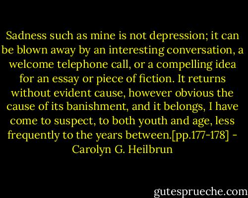 Sadness such as mine is not depression; it can be blown away by an interesting conversation, a welcome telephone call, or a compelling idea for an essay or piece of fiction. It returns without evident cause, however obvious the cause of its banishment, and it belongs, I have come to suspect, to both youth and age, less frequently to the years between.[pp.177-178] - Carolyn G. Heilbrun