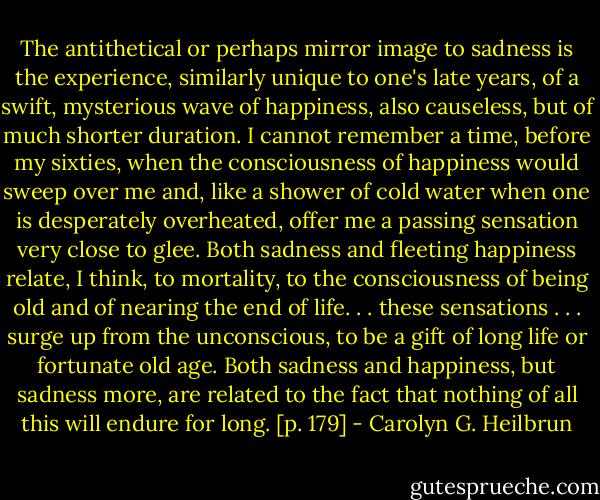 The antithetical or perhaps mirror image to sadness is the experience, similarly unique to one's late years, of a swift, mysterious wave of happiness, also causeless, but of much shorter duration. I cannot remember a time, before my sixties, when the consciousness of happiness would sweep over me and, like a shower of cold water when one is desperately overheated, offer me a passing sensation very close to glee.<br />Both sadness and fleeting happiness relate, I think, to mortality, to the consciousness of being old and of nearing the end of life. . . these sensations . . . surge up from the unconscious, to be a gift of long life or fortunate old age. Both sadness and happiness, but sadness more, are related to the fact that nothing of all this will endure for long. [p. 179] - Carolyn G. Heilbrun