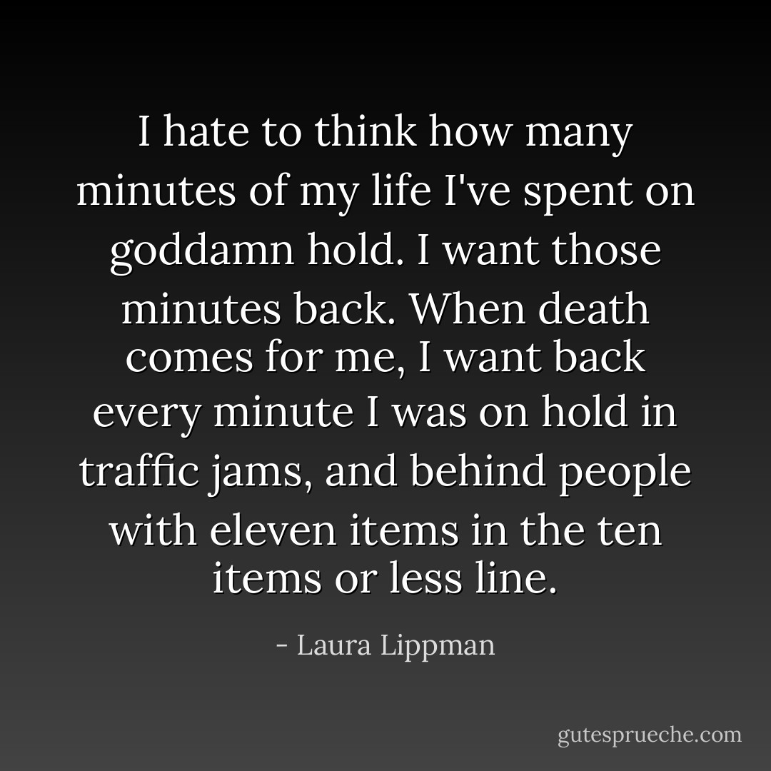 I hate to think how many minutes of my life I've spent on goddamn hold. I want those minutes back. When death comes for me, I want back every minute I was on hold in traffic jams, and behind people with eleven items in the ten items or less line. - Laura Lippman