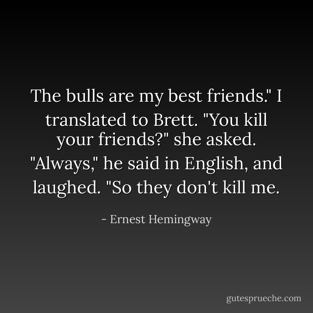 The bulls are my best friends."<br />I translated to Brett.<br />"You kill your friends?" she asked.<br />"Always," he said in English, and laughed. "So they don't kill me. - Ernest Hemingway
