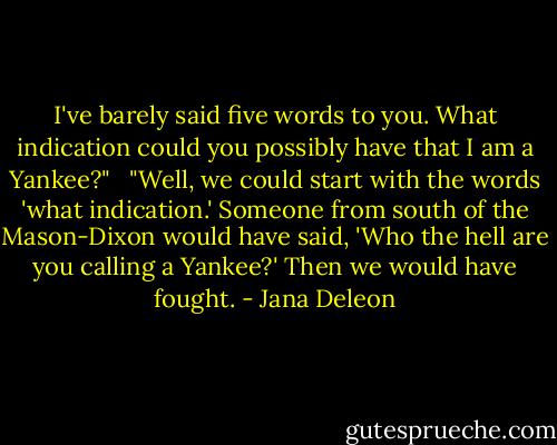 I've barely said five words to you. What indication could you possibly have that I am a Yankee?"<br /><br /> "Well, we could start with the words 'what indication.' Someone from south of the Mason-Dixon would have said, 'Who the hell are you calling a Yankee?' Then we would have fought. - Jana Deleon
