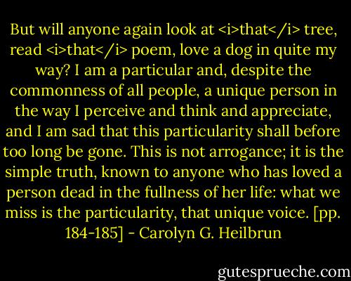 But will anyone again look at <i>that</i> tree, read <i>that</i> poem, love a dog in quite my way? I am a particular and, despite the commonness of all people, a unique person in the way I perceive and think and appreciate, and I am sad that this particularity shall before too long be gone. This is not arrogance; it is the simple truth, known to anyone who has loved a person dead in the fullness of her life: what we miss is the particularity, that unique voice. [pp. 184-185] - Carolyn G. Heilbrun