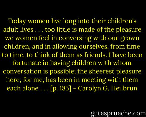 Today women live long into their children's adult lives . . . too little is made of the pleasure we women feel in conversing with our grown children, and in allowing ourselves, from time to time, to think of them as friends. I have been fortunate in having children with whom conversation is possible; the sheerest pleasure here, for me, has been in meeting with them each alone . . . [p. 185] - Carolyn G. Heilbrun