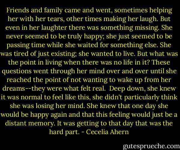 Friends and family came and went, sometimes helping her with her tears, other times making her laugh. But even in her laughter there was something missing. She never seemed to be truly happy; she just seemed to be passing time while she waited for something else. She was tired of just existing; she wanted to live. But what was the point in living when there was no life in it? These questions went through her mind over and over until she reached the point of not wanting to wake up from her dreams--they were what felt real.<br /><br />Deep down, she knew it was normal to feel like this, she didn't particularly think she was losing her mind. She knew that one day she would be happy again and that this feeling would just be a distant memory. It was getting to that day that was the hard part. - Cecelia Ahern