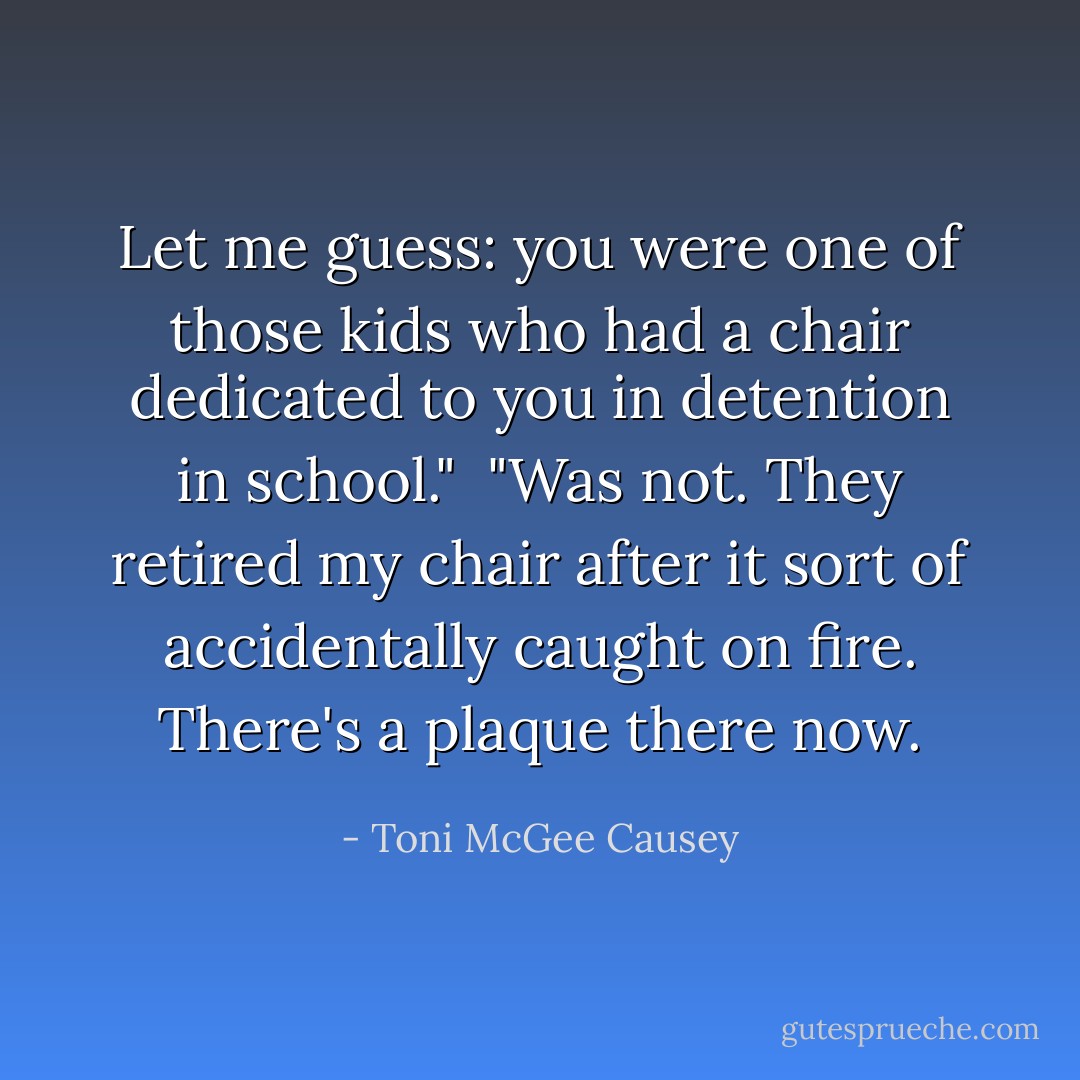 Let me guess: you were one of those kids who had a chair dedicated to you in detention in school."<br /><br />"Was not. They retired my chair after it sort of accidentally caught on fire. There's a plaque there now. - Toni McGee Causey