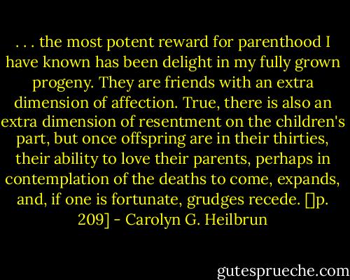 . . . the most potent reward for parenthood I have known has been delight in my fully grown progeny. They are friends with an extra dimension of affection. True, there is also an extra dimension of resentment on the children's part, but once offspring are in their thirties, their ability to love their parents, perhaps in contemplation of the deaths to come, expands, and, if one is fortunate, grudges recede. []p. 209] - Carolyn G. Heilbrun