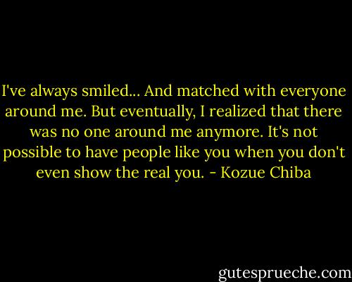 I've always smiled... And matched with everyone around me. But eventually, I realized that there was no one around me anymore. It's not possible to have people like you when you don't even show the real you. - Kozue Chiba