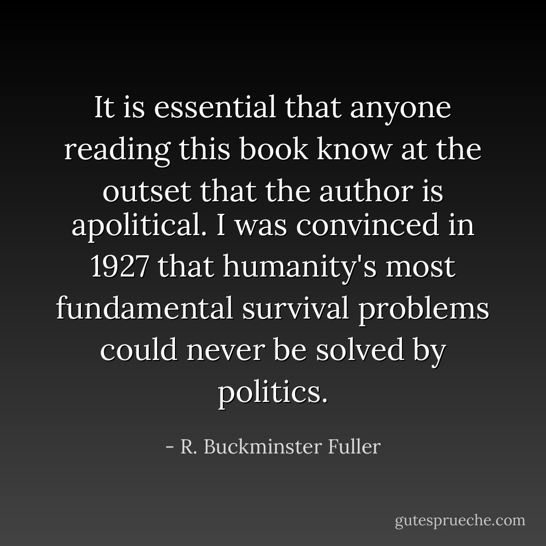 It is essential that anyone reading this book know at the outset that the author is apolitical. I was convinced in 1927 that humanity's most fundamental survival problems could never be solved by politics. - R. Buckminster Fuller