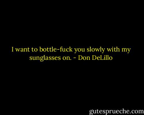 I want to bottle-fuck you slowly with my sunglasses on. - Don DeLillo