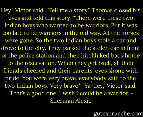 Hey," Victor said. "Tell me a story."<br />Thomas closed his eyes and told this story: "There were these two Indian boys who wanted to be warriors. But it was too late to be warriors in the old way. All the horses were gone. So the two Indian boys stole a car and drove to the city. They parked the stolen car in front of the police station and then hitchhiked back home to the reservation. When they got back, all their friends cheered and their parents' eyes shone with pride. You were very brave, everybody said to the two Indian boys. Very brave."<br />"Ya-hey," Victor said. "That's a good one. I wish I could be a warrior. - Sherman Alexie