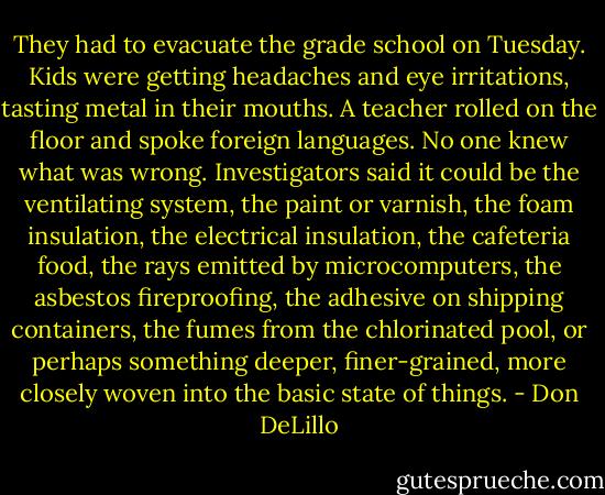 They had to evacuate the grade school on Tuesday. Kids were getting headaches and eye irritations, tasting metal in their mouths. A teacher rolled on the floor and spoke foreign languages. No one knew what was wrong. Investigators said it could be the ventilating system, the paint or varnish, the foam insulation, the electrical insulation, the cafeteria food, the rays emitted by microcomputers, the asbestos fireproofing, the adhesive on shipping containers, the fumes from the chlorinated pool, or perhaps something deeper, finer-grained, more closely woven into the basic state of things. - Don DeLillo