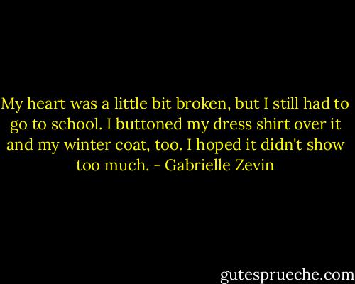My heart was a little bit broken, but I still had to go to school. I buttoned my dress shirt over it and my winter coat, too. I hoped it didn't show too much. - Gabrielle Zevin