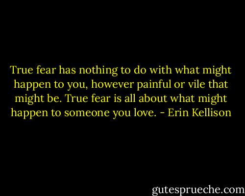 True fear has nothing to do with what might happen to you, however painful or vile that might be. True fear is all about what might happen to someone you love. - Erin Kellison
