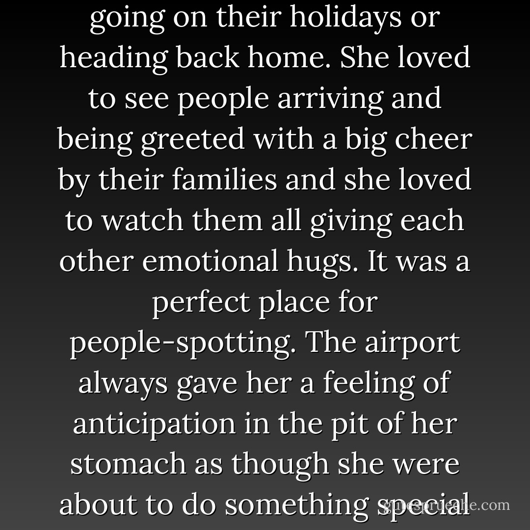 She loved airports. She loved the smell, she loved the noise, and she loved the whole atmosphere as people walked around happily tugging their luggage, looking forward to going on their holidays or heading back home. She loved to see people arriving and being greeted with a big cheer by their families and she loved to watch them all giving each other emotional hugs. It was a perfect place for people-spotting. The airport always gave her a feeling of anticipation in the pit of her stomach as though she were about to do something special and amazing. Queuing at the boarding gate, she felt like she was waiting to go on a roller coaster ride at a theme park, like an excited little child. - Cecelia Ahern