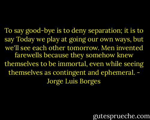 To say good-bye is to deny separation; it is to say Today we play at going our own ways, but we'll see each other tomorrow. Men invented farewells because they somehow knew themselves to be immortal, even while seeing themselves as contingent and ephemeral. - Jorge Luis Borges