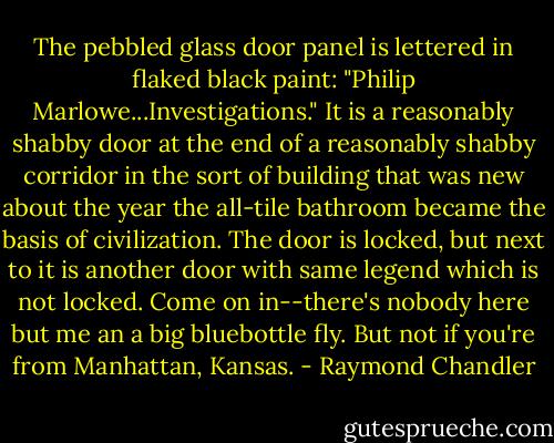 The pebbled glass door panel is lettered in flaked black paint: "Philip Marlowe...Investigations." It is a reasonably shabby door at the end of a reasonably shabby corridor in the sort of building that was new about the year the all-tile bathroom became the basis of civilization. The door is locked, but next to it is another door with same legend which is not locked. Come on in--there's nobody here but me an a big bluebottle fly. But not if you're from Manhattan, Kansas. - Raymond Chandler