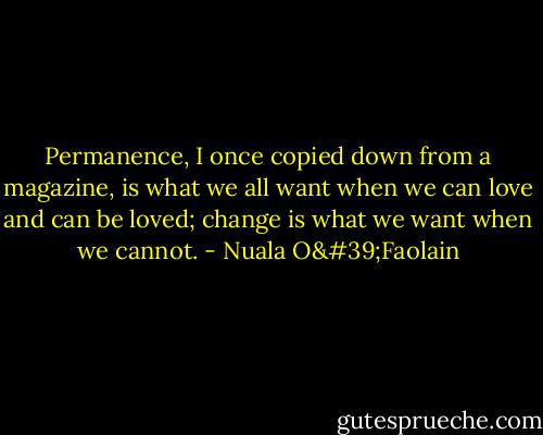Permanence, I once copied down from a magazine, is what we all want when we can love and can be loved; change is what we want when we cannot. - Nuala O'Faolain
