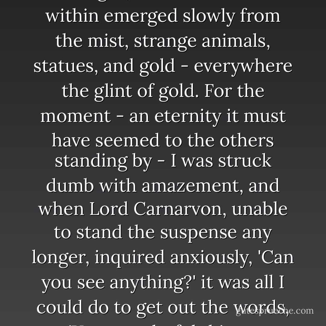 ...as my eyes grew accustomed to the light, details of the room within emerged slowly from the mist, strange animals, statues, and gold - everywhere the glint of gold. For the moment - an eternity it must have seemed to the others standing by - I was struck dumb with amazement, and when Lord Carnarvon, unable to stand the suspense any longer, inquired anxiously, 'Can you see anything?' it was all I could do to get out the words, 'Yes, wonderful things. - Howard Carter