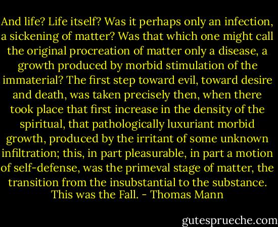And life? Life itself? Was it perhaps only an infection, a sickening of matter? Was that which one might call the original procreation of matter only a disease, a growth produced by morbid stimulation of the immaterial? The first step toward evil, toward desire and death, was taken precisely then, when there took place that first increase in the density of the spiritual, that pathologically luxuriant morbid growth, produced by the irritant of some unknown infiltration; this, in part pleasurable, in part a motion of self-defense, was the primeval stage of matter, the transition from the insubstantial to the substance. This was the Fall. - Thomas Mann