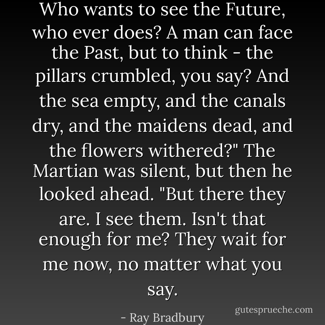 Who wants to see the Future, who ever does? A man can face the Past, but to think - the pillars crumbled, you say? And the sea empty, and the canals dry, and the maidens dead, and the flowers withered?" The Martian was silent, but then he looked ahead. "But there they are. I see them. Isn't that enough for me? They wait for me now, no matter what you say. - Ray Bradbury