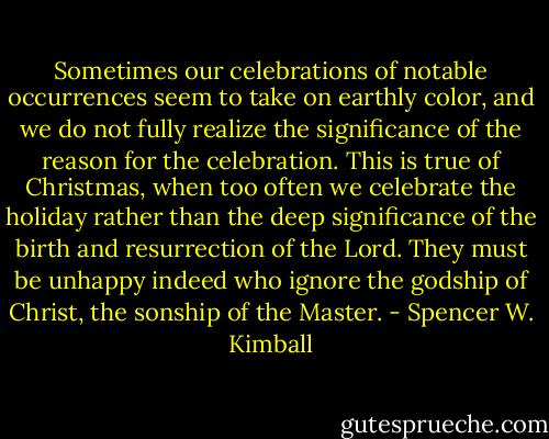 Sometimes our celebrations of notable occurrences seem to take on earthly color, and we do not fully realize the significance of the reason for the celebration. This is true of Christmas, when too often we celebrate the holiday rather than the deep significance of the birth and resurrection of the Lord. They must be unhappy indeed who ignore the godship of Christ, the sonship of the Master. - Spencer W. Kimball