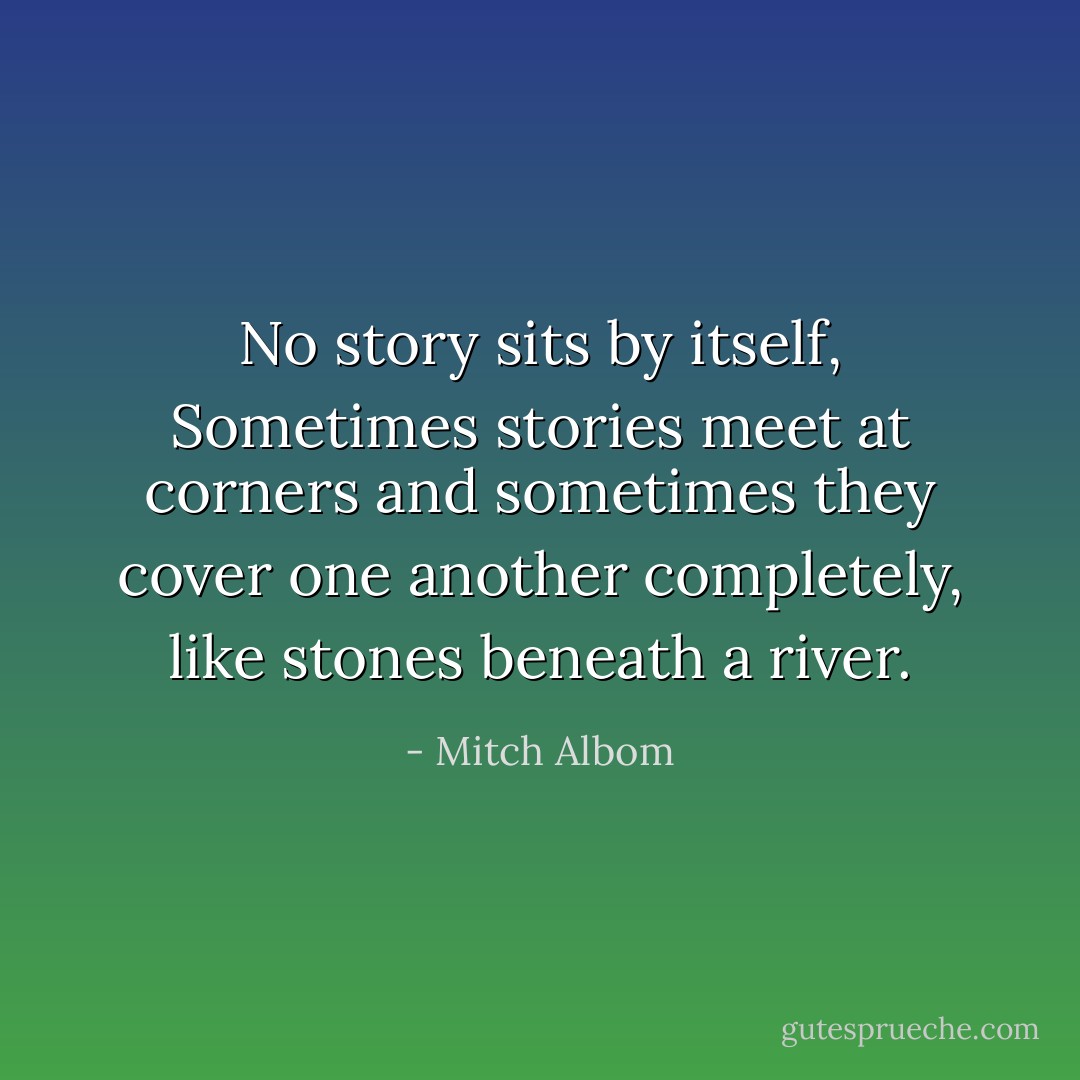 No story sits by itself, Sometimes stories meet at corners and sometimes they cover one another completely, like stones beneath a river. - Mitch Albom