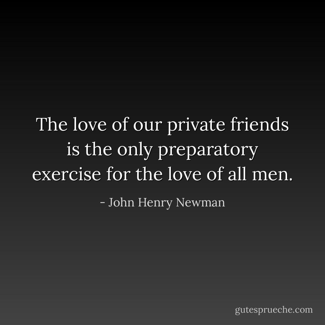 The love of our private friends is the only preparatory exercise for the love of all men. - John Henry Newman