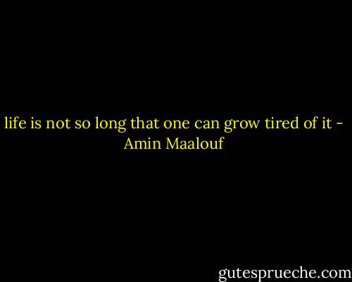 life is not so long that one can grow tired of it - Amin Maalouf