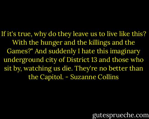If it's true, why do they leave us to live like this? With the hunger and the killings and the Games?" And suddenly I hate this imaginary underground city of District 13 and those who sit by, watching us die. They're no better than the Capitol. - Suzanne Collins