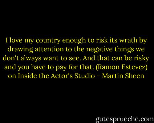 I love my country enough to risk its wrath by drawing attention to the negative things we don't always want to see. And that can be risky and you have to pay for that. (Ramon Estevez) on Inside the Actor's Studio - Martin Sheen