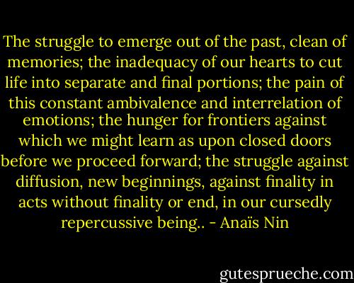 The struggle to emerge out of the past, clean of memories; the inadequacy of our hearts to cut life into separate and final portions; the pain of this constant ambivalence and interrelation of emotions; the hunger for frontiers against which we might learn as upon closed doors before we proceed forward; the struggle against diffusion, new beginnings, against finality in acts without finality or end, in our cursedly repercussive being.. - Anaïs Nin