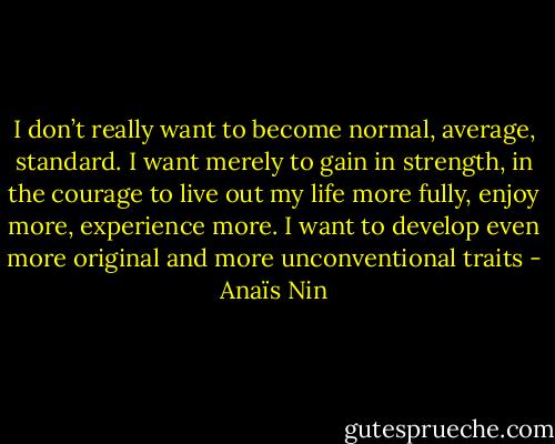 I don’t really want to become normal, average, standard. I want merely to gain in strength, in the courage to live out my life more fully, enjoy more, experience more. I want to develop even more original and more unconventional traits - Anaïs Nin
