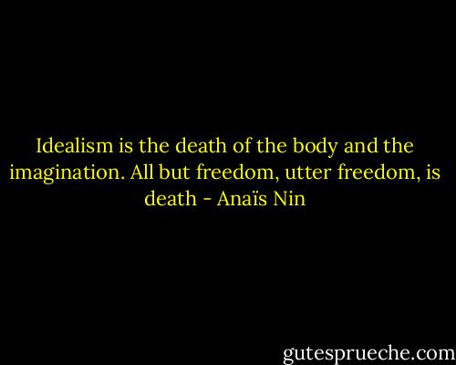 Idealism is the death of the body and the imagination. All but freedom, utter freedom, is death - Anaïs Nin