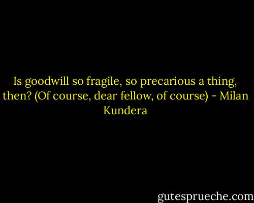 Is goodwill so fragile, so precarious a thing, then? (Of course, dear fellow, of course) - Milan Kundera