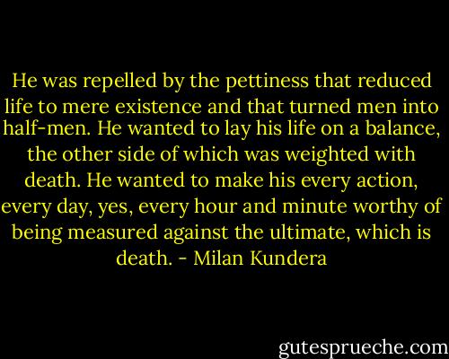 He was repelled by the pettiness that reduced life to mere existence and that turned men into half-men. He wanted to lay his life on a balance, the other side of which was weighted with death. He wanted to make his every action, every day, yes, every hour and minute worthy of being measured against the ultimate, which is death. - Milan Kundera