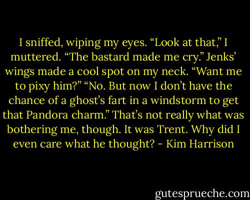 I sniffed, wiping my eyes. “Look at that,” I muttered. “The bastard<br />made me cry.”<br />Jenks’ wings made a cool spot on my neck. “Want me to pixy him?”<br />“No. But now I don’t have the chance of a ghost’s fart in a windstorm<br />to get that Pandora charm.” That’s not really what was bothering me,<br />though. It was Trent. Why did I even care what he thought? - Kim Harrison