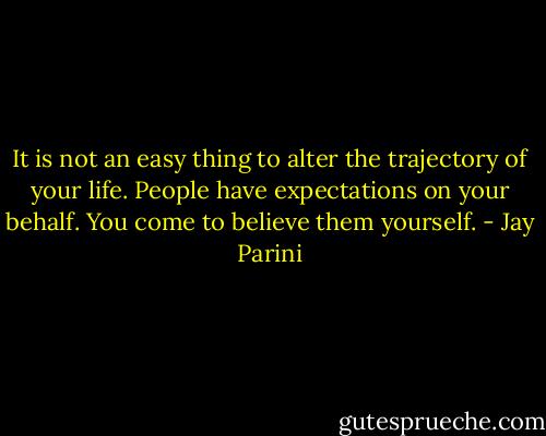 It is not an easy thing to alter the trajectory of your life. People have expectations on your behalf. You come to believe them yourself. - Jay Parini