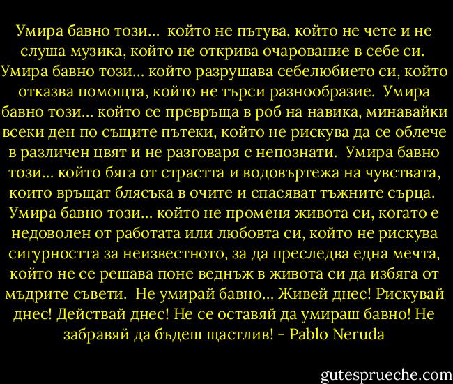 Умира бавно този…<br /><br />който не пътува, който не чете и не слуша музика, който не открива очарование в себе си.<br /><br />Умира бавно този… който разрушава себелюбието си, който отказва помощта, който не търси разнообразие.<br /><br />Умира бавно този… който се превръща в роб на навика, минавайки всеки ден по същите пътеки, който не рискува да се облече в различен цвят и не разговаря с непознати.<br /><br />Умира бавно този… който бяга от страстта и водовъртежа на чувствата, които връщат блясъка в очите и спасяват тъжните сърца.<br /><br />Умира бавно този… който не променя живота си, когато е недоволен от работата или любовта си, който не рискува сигурността за неизвестното, за да преследва една мечта, който не се решава поне веднъж в живота си да избяга от мъдрите съвети.<br /><br />Не умирай бавно… Живей днес! Рискувай днес! Действай днес! Не се оставяй да умираш бавно! Не забравяй да бъдеш щастлив! - Pablo Neruda