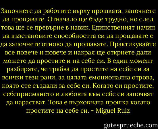 Започнете да работите върху прошката, започнете да прощавате. Отначало ще бъде трудно, но след това ще се превърне в навик. Единственият начин да възстановите способността си да прощавате е да започнете отново да прощавате. Практикувайте все повече и повече и накрая ще откриете дали можете да простите и на себе си. В един момент разбирате, че трябва да простите на себе си за всички тези рани, за цялата емоционална отрова, която сте създали за себе си. Когато си простите, себеприемането и любовта към себе си започват да нарастват. Това е върховната прошка когато простите на себе си. - Miguel Ruiz