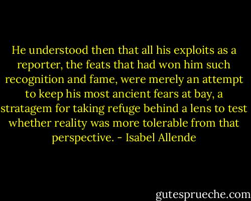 He understood then that all his exploits as a reporter, the feats that had won him such recognition and fame, were merely an attempt to keep his most ancient fears at bay, a stratagem for taking refuge behind a lens to test whether reality was more tolerable from that perspective. - Isabel Allende